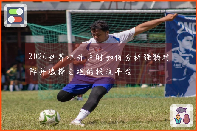 2026世界杯开户时如何分析强弱对阵并选择合适的投注平台